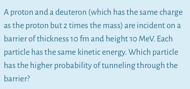 A proton and a deuteron (which has the same charge
as the proton but 2 times the mass) are incident on a
barrier of thickness 10 fm and height 10 MeV. Each
particle has the same kinetic energy. Which particle
has the higher probability of tunneling through the
barrier?
