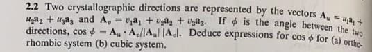 2.2 Two crystallographic directions are represented by the vectors A = a1 +
gag+ga3 and A, = a1 + a₂ + Uga3. If is the angle between the two
directions, cos = AA/Aul Al. Deduce expressions for cos & for (a) ortho-
rhombic system (b) cubic system.