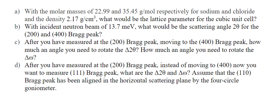 a) With the molar masses of 22.99 and 35.45 g/mol respectively for sodium and chloride
and the density 2.17 g/cm³, what would be the lattice parameter for the cubic unit cell?
b) With incident neutron beam of 13.7 meV, what would be the scattering angle 20 for the
(200) and (400) Bragg peak?
c) After you have measured at the (200) Bragg peak, moving to the (400) Bragg peak, how
much an angle you need to rotate the A20? How much an angle you need to rotate the
Δω?
d) After you have measured at the (200) Bragg peak, instead of moving to (400) now you
want to measure (111) Bragg peak, what are the A20 and Ao? Assume that the (110)
Bragg peak has been aligned in the horizontal scattering plane by the four-circle
goniometer.