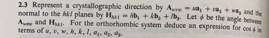 2.3 Represent a crystallographic direction by Au
ua₁ + a₂ + wa, and the
normal to the hkl planes by Hat = hb₁ + kb₂ +/b₂. Let be the angle between
Auew and Hat For the orthorhombic system deduce an expression for cos in
terms of u, v, w, h, k, l, a₁, ag, az.
=