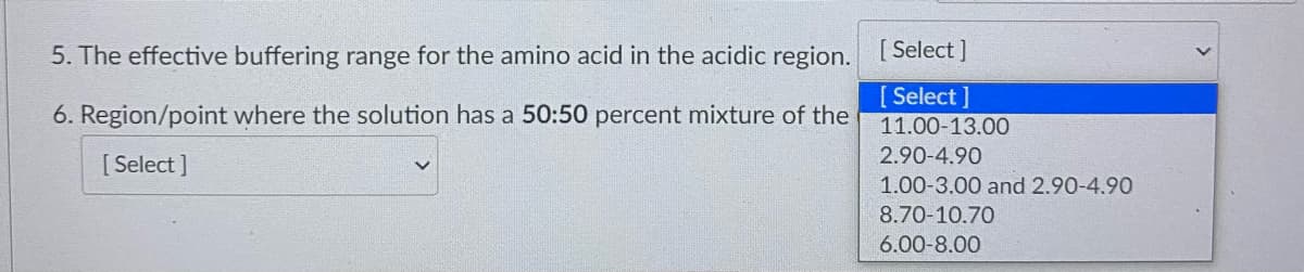 5. The effective buffering range for the amino acid in the acidic region. Select ]
[ Select ]
6. Region/point where the solution has a 50:50 percent mixture of the
11.00-13.00
2.90-4.90
[ Select ]
1.00-3.00 and 2.90-4.90
8.70-10.70
6.00-8.00
