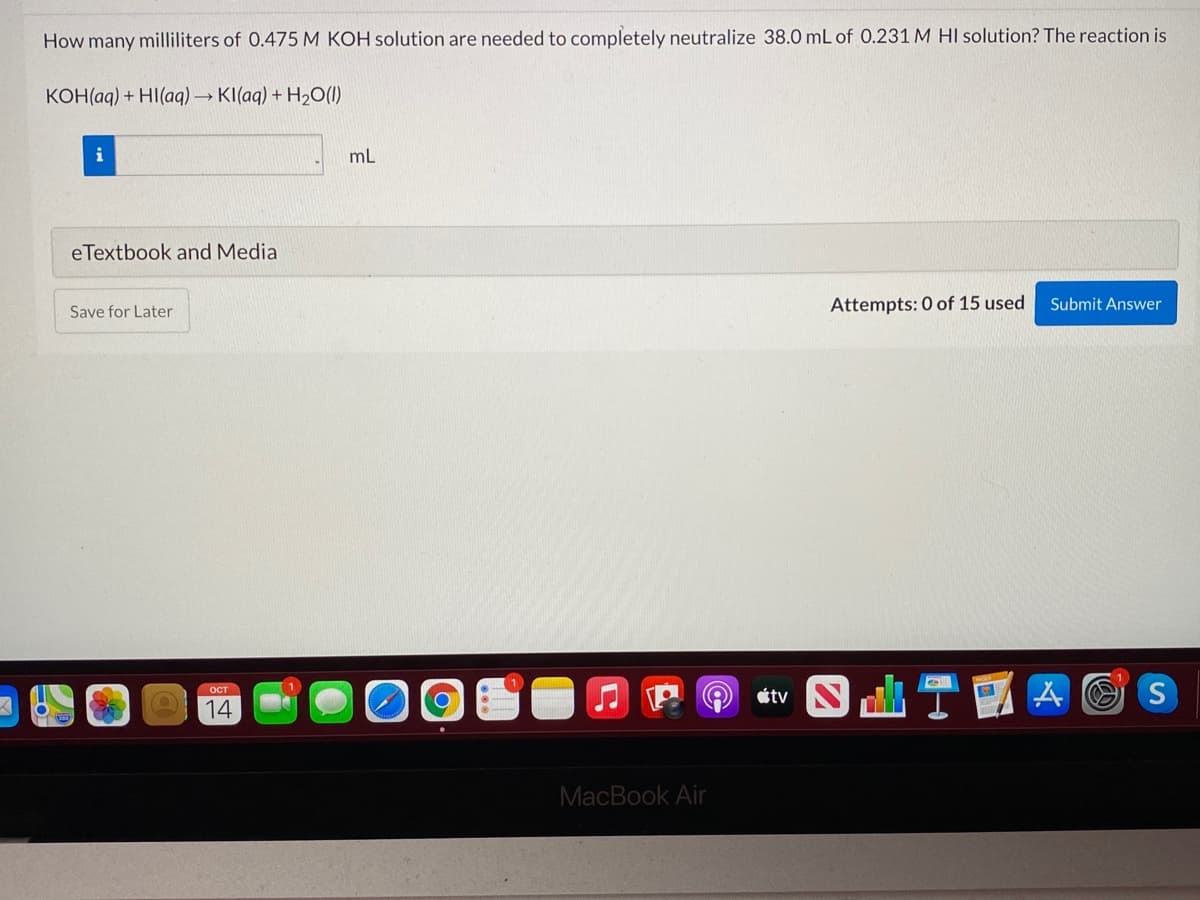 How many milliliters of 0.475 M KOH solution are needed to completely neutralize 38.0 mL of 0.231 M HI solution? The reaction is
KOH(aq) + HI(ag) → KI(aq) + H2O(1)
i
mL
eTextbook and Media
Attempts: 0 of 15 used
Submit Answer
Save for Later
1
étv S k
ост
14
MacBook Air
