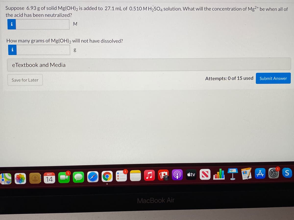 Suppose 6.93 g of solid Mg(OH)2 is added to 27.1 mL of 0.510 M H2SO4 solution. What will the concentration of Mg2+ be when all of
the acid has been neutralized?
i
M
How many grams of Mg(OH)2 will not have dissolved?
eTextbook and Media
Attempts: 0 of 15 used
Submit Answer
Save for Later
étv N
ITE
OCT
14
MacBook Air
