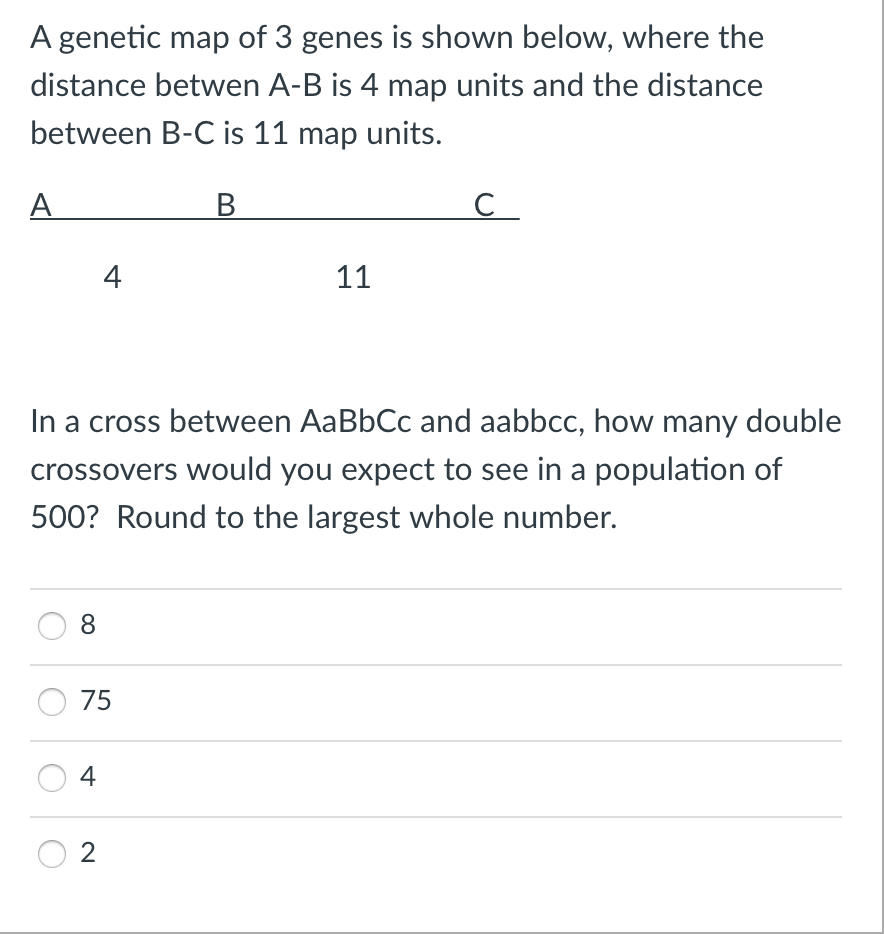 A genetic map of 3 genes is shown below, where the
distance betwen A-B is 4 map units and the distance
between B-C is 11 map units.
B
A
8
4
In a cross between AaBbCc and aabbcc, how many double
crossovers would you expect to see in a population of
500? Round to the largest whole number.
75
4
2
11
с