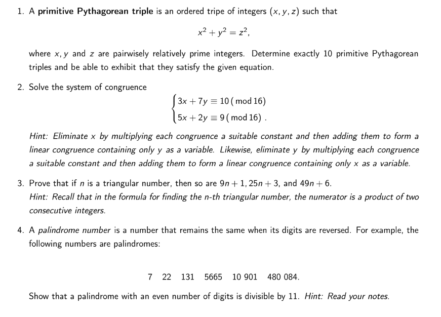 1. A primitive Pythagorean triple is an ordered tripe of integers (x, y, z) such that
x² + y² = z²,
where x, y and z are pairwisely relatively prime integers. Determine exactly 10 primitive Pythagorean
triples and be able to exhibit that they satisfy the given equation.
2. Solve the system of congruence
3x + 7y = 10 (mod 16)
5x + 2y = 9 (mod 16).
Hint: Eliminate x by multiplying each congruence a suitable constant and then adding them to form a
linear congruence containing only y as a variable. Likewise, eliminate y by multiplying each congruence
a suitable constant and then adding them to form a linear congruence containing only x as a variable.
3. Prove that if n is a triangular number, then so are 9n+ 1,25n+3, and 49n+ 6.
Hint: Recall that in the formula for finding the n-th triangular number, the numerator is a product of two
consecutive integers.
4. A palindrome number is a number that remains the same when its digits are reversed. For example, the
following numbers are palindromes:
7 22 131 5665 10 901 480 084.
Show that a palindrome with an even number of digits is divisible by 11. Hint: Read your notes.