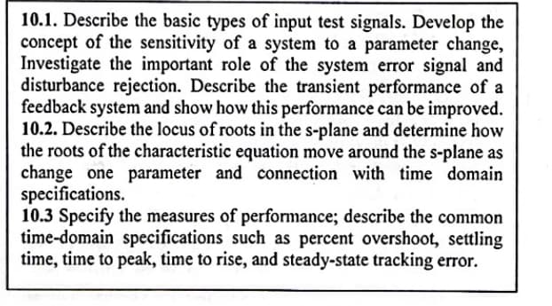 10.1. Describe the basic types of input test signals. Develop the
concept of the sensitivity of a system to a parameter change,
Investigate the important role of the system error signal and
disturbance rejection. Describe the transient performance of a
feedback system and show how this performance can be improved.
10.2. Describe the locus of roots in the s-plane and determine how
the roots of the characteristic equation move around the s-plane as
change one parameter and connection with time domain
specifications.
10.3 Specify the measures of performance; describe the common
time-domain specifications such as percent overshoot, settling
time, time to peak, time to rise, and steady-state tracking error.