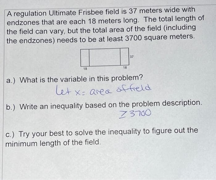 A regulation Ultimate Frisbee field is 37 meters wide with
endzones that are each 18 meters long. The total length of
the field can vary, but the total area of the field (including
the endzones) needs to be at least 3700 square meters.
37
18
18
a.) What is the variable in this problem?
let x: area offield
b.) Write an inequality based on the problem description.
Z3700
c.) Try your best to solve the inequality to figure out the
minimum length of the field.
