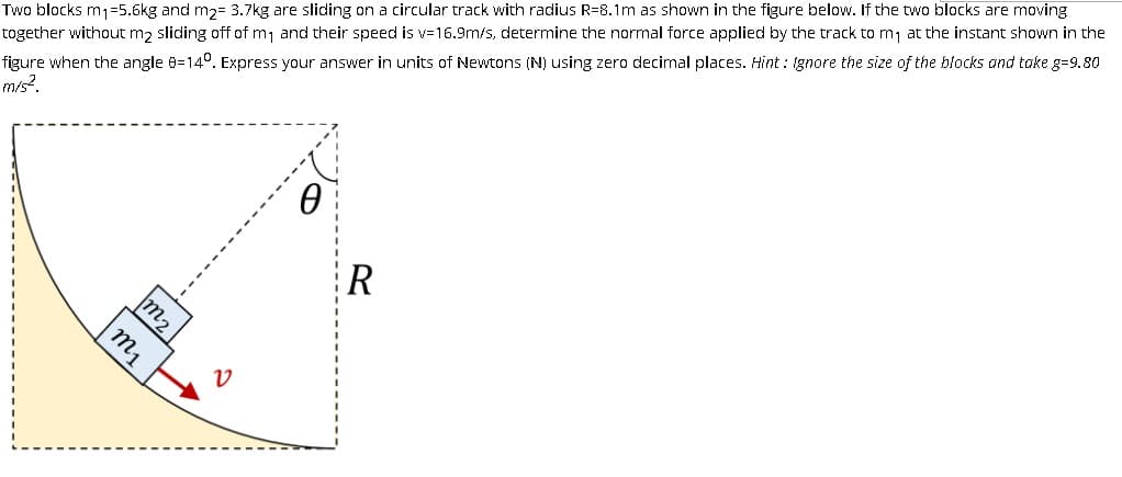 Two blocks m1=5.6kg and m2= 3.7kg are sliding on a circular track with radius R=8.1m as shown in the figure below. If the two blocks are moving
together without m2 sliding off of m, and their speed is v-16.9m/s, determine the normal force applied by the track to mj at the instant shown in the
figure when the angle 8=14°. Express your answer in units of Newtons (N) using zero decimal places. Hint : Ignore the size of the blocks and take g=9.80
m/s?.
R
m2
my
