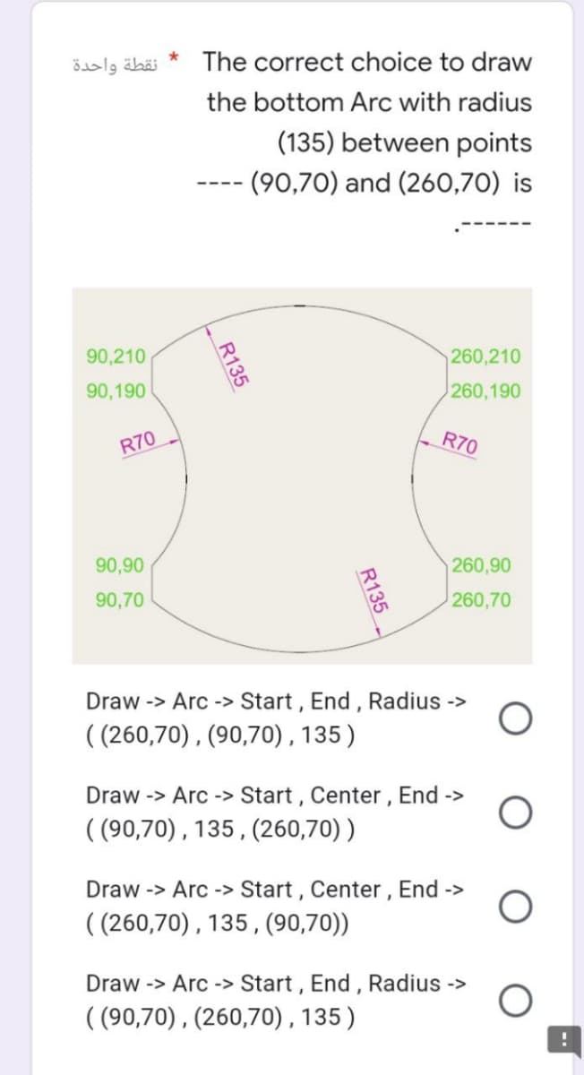 نقطة واحدة
90,210
90,190
R70
*
The correct choice to draw
the bottom Arc with radius
(135) between points
- (90,70) and (260,70) is
260,210
260,190
R70
R135
90,90
90,70
Draw -> Arc-> Start, End, Radius ->
((260,70), (90,70), 135)
Draw -> Arc-> Start, Center, End ->
((90,70), 135, (260,70))
Draw -> Arc-> Start, Center, End ->
((260,70), 135, (90,70))
Draw -> Arc-> Start, End, Radius ->
((90,70), (260,70), 135)
260,90
260,70
R135
O
O