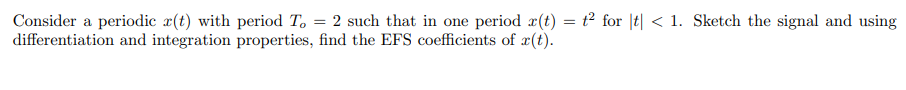 Consider a periodic x(t) with period T, = 2 such that in one period x(t) = t² for |t| < 1. Sketch the signal and using
differentiation and integration properties, find the EFS coefficients of x(t).
