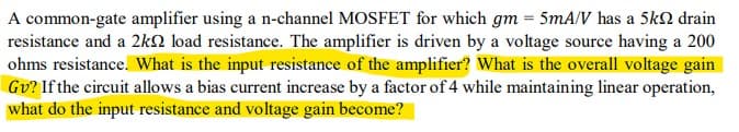 A common-gate amplifier using a n-channel MOSFET for which gm = 5mA/V has a 5k drain
resistance and a 2k load resistance. The amplifier is driven by a voltage source having a 200
ohms resistance. What is the input resistance of the amplifier? What is the overall voltage gain
Gv? If the circuit allows a bias current increase by a factor of 4 while maintaining linear operation,
what do the input resistance and voltage gain become?