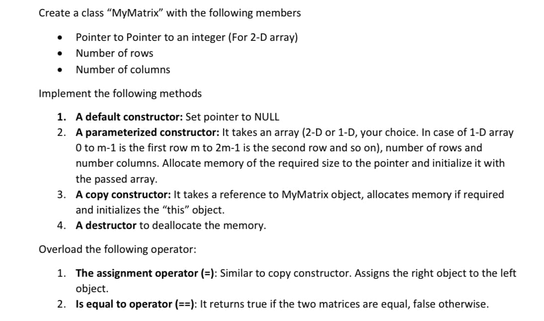 Create a class “MyMatrix" with the following members
Pointer to Pointer to an integer (For 2-D array)
Number of rows
Number of columns
Implement the following methods
1. A default constructor: Set pointer to NULL
2. A parameterized constructor: It takes an array (2-D or 1-D, your choice. In case of 1-D array
O to m-1 is the first row m to 2m-1 is the second row and so on), number of rows and
number columns. Allocate memory of the required size to the pointer and initialize it with
the passed array.
3. A copy constructor: It takes a reference to MyMatrix object, allocates memory if required
and initializes the "this" object.
4. A destructor to deallocate the memory.
Overload the following operator:
1. The assignment operator (=): Similar to copy constructor. Assigns the right object to the left
object.
2. Is equal to operator (==): It returns true if the two matrices are equal, false otherwise.
