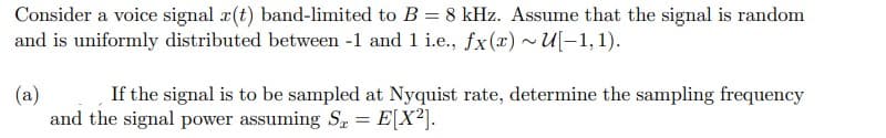 Consider a voice signal r(t) band-limited to B = 8 kHz. Assume that the signal is random
and is uniformly distributed between -1 and 1 i.e., fx(x) ~U[-1,1).
(a)
If the signal is to be sampled at Nyquist rate, determine the sampling frequency
and the signal power assuming S = E[X²].