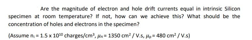 Are the magnitude of electron and hole drift currents equal in intrinsic Silicon
specimen at room temperature? If not, how can we achieve this? What should be the
concentration of holes and electrons in the specimen?
(Assume n₁ = 1.5 x 10¹0 charges/cm³, n = 1350 cm² / V.S, Mp= 480 cm² /V.s)