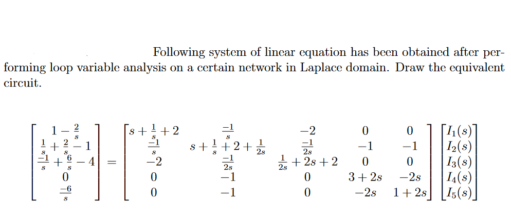 Following system of linear equation has been obtained after per-
forming loop variable analysis on a certain network in Laplace domain. Draw the equivalent
circuit.
1
[4(s)]
I2(s)
| I3(s)
I4(s)
1+ 2s] [I;(s)]
s +
+2
-2
1
s +
+2+
-1
-1
4
-2
+ 2s + 2
2s
3+ 2s
-2s
-2s
