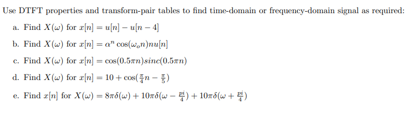 Use DTFT properties and transform-pair tables to find time-domain or frequency-domain signal as required:
a. Find X(w) for x[n] = u[n] – u[n – 4]
b. Find X (w) for æ[n] = a" cos(won)nu[n]
c. Find X(w) for æ[n] = cos(0.5Tn)sinc(0.5Tn)
d. Find X(w) for x[n] = 10 + cos(n - )
%3D
e. Find sin] for X (ω ) - 8πδ (ω)+ 10πδ (ω -) + 10πδ (ω + Η)
