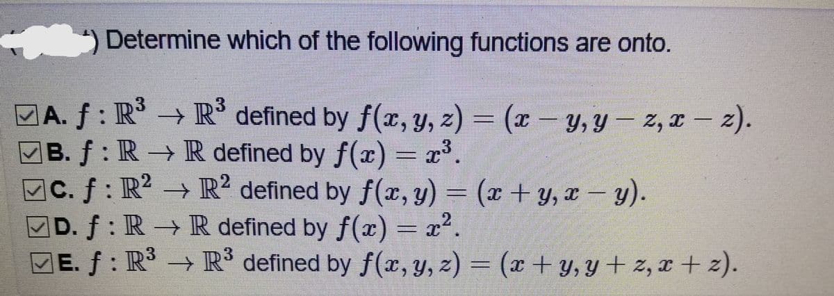 ) Determine which of the following functions are onto.
MA. f : R → R defined by f(x, y, z) = (x - y, y – z, x – 2).
B. f: R→ R defined by f(x)
C. f: R – (* + y, x – y).
D. f: R→ R defined by f(x)
E. f : R → R defined by f(x, y, z)
3
(x-y, Y
2, I – z).
= x*.
12
→ R? defined by f(x, y)
– x².
– (x + y, y + 2, r + z).
