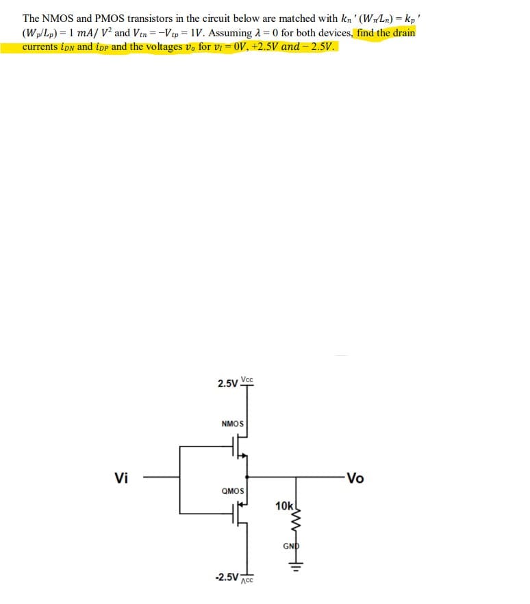 The NMOS and PMOS transistors in the circuit below are matched with kn' (WnLn) = kp'
(Wp/Lp) = 1 mA/V² and Vtn = -Vtp = 1V. Assuming λ = 0 for both devices, find the drain
currents iDN and iDP and the voltages vo for V₁ = OV, +2.5V and -2.5V.
Vi
2.5V Vcc
NMOS
QMOS
-2.5V ACC
10k
GND
-Vo