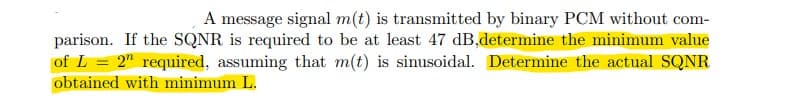 A message signal m(t) is transmitted by binary PCM without com-
parison. If the SQNR is required to be at least 47 dB,determine the minimum value
of L = 2" required, assuming that m(t) is sinusoidal. Determine the actual SQNR
obtained with minimum L.