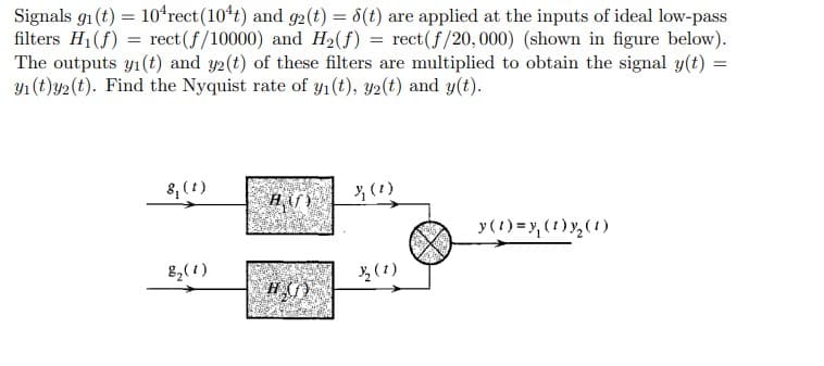 Signals 9₁ (t) = 10¹rect (10¹t) and 92 (t) = 8(t) are applied at the inputs of ideal low-pass
filters H₁(f) = rect(f/10000) and H₂(f) = rect(f/20, 000) (shown in figure below).
The outputs yı(t) and y2(t) of these filters are multiplied to obtain the signal y(t) =
y₁ (t)y2 (t). Find the Nyquist rate of y₁ (t), y2(t) and y(t).
8₁ (1)
8₂ (1)
HG)
₂2 (1)
y(t) = y₁ (1)y₂ (1)