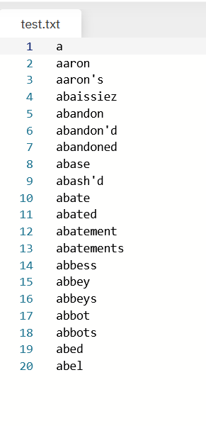 test.txt
1
a
2
aaron
3
aaron's
4
abaissiez
abandon
6.
abandon'd
7
abandoned
8
abase
9
abash'd
10
abate
11
abated
12
abatement
13
abatements
14
abbess
abbey
abbeys
15
16
17
abbot
18
abbots
19
abed
20
abel
