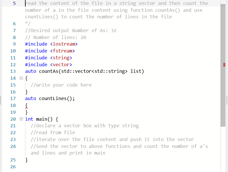 Fead the content of the file in a string vector and then count the
number of a in the file content using function countAs () and use
countLines () to count the number of lines in the file
*/
//Desired output Number of As: 32
// Number of lines: 20
8
9.
#include <iostream>
10
#include <fstream>
11
#include <string>
12
#include <vector>
auto countas (std::vector<std::string> list)
14 E {
13
//write your code here
}
auto countlines ();
15
16
17
18
}
20 E int main() {
19
21
//declare a vector box with type string
22
//read from file
23
//iterate over the file content and push it into the vector
24
//Send the vector to above functions and count the number of a's
and lines and print in main
}
25
26
67
