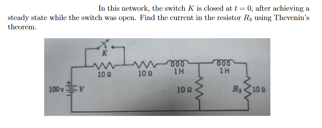 0, after achieving a
steady state while the switch was open. Find the current in the resistor R3 using Thevenin's
In this network, the switch K is closed at t =
theorem.
000
1H
1H
10 2
10 2
100 v
10 2
R3
10 2
