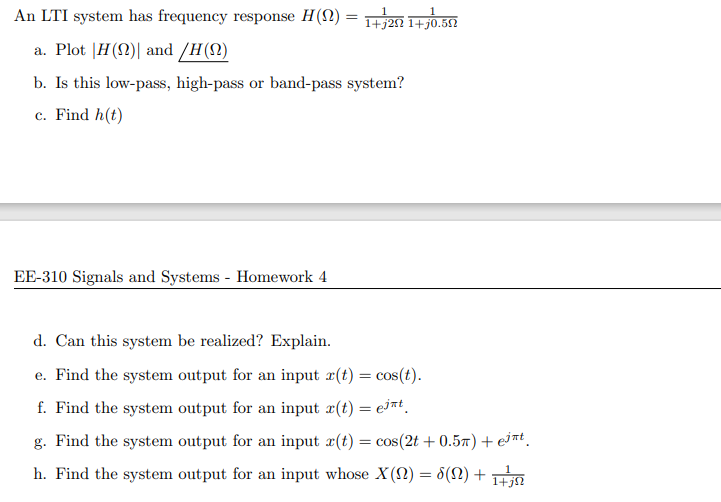 An LTI system has frequency response H(S2) = 1+j20 1+j0.512
a. Plot |H(N)| and /H(N)
b. Is this low-pass, high-pass or band-pass system?
c. Find h(t)
EE-310 Signals and Systems - Homework 4
d. Can this system be realized? Explain.
e. Find the system output for an input x(t) = cos(t).
f. Find the system output for an input æ(t) = ejnt.
g. Find the system output for an input r(t) = cos(2t + 0.57) + eint.
h. Find the system output for an input whose X(2) = 8(N) +
