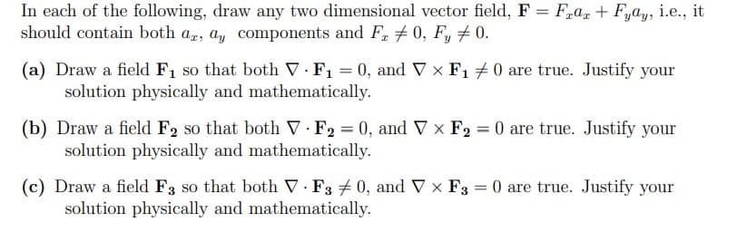 In each of the following, draw any two dimensional vector field, F = Fraz + Fyay, i.e., it
should contain both ar, ay components and Fr 0, Fy ‡0.
(a) Draw a field F₁ so that both V. F₁ = 0, and V × F₁ ‡0 are true. Justify your
solution physically and mathematically.
(b) Draw a field F2 so that both V F2 = 0, and Vx F₂ = 0 are true. Justify your
solution physically and mathematically.
(c) Draw a field F3 so that both V-F30, and V x F3 = 0 are true. Justify your
solution physically and mathematically.