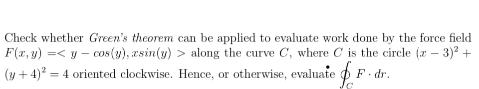 Check whether Green's theorem can be applied to evaluate work done by the force field
F(x, y) =< y – cos(y), xsin(y) > along the curve C, where C is the circle (x – 3)² +
(y + 4)2 = 4 oriented clockwise. Hence, or otherwise, evaluate
F. dr.
