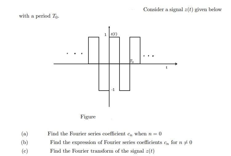 with a period To
(a)
(b)
(c)
Figure
H
z(t)
To
Consider a signal z(t) given below
t
Find the Fourier series coefficient Cn when n = 0
Find the expression of Fourier series coefficients cn for n #0
Find the Fourier transform of the signal z(t)