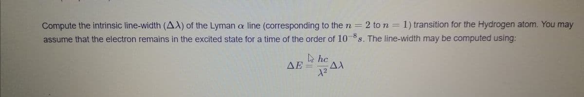 Compute the intrinsic line-width (AX) of the Lyman a line (corresponding to the n = 2 to n = 1) transition for the Hydrogen atom. You may
assume that the electron remains in the excited state for a time of the order of 10 s. The line-width may be computed using:
e hc
ΔΕ
