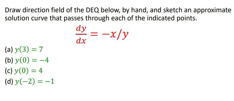 Draw direction field of the DEQ below, by hand, and sketch an approximate
solution curve that passes through each of the indicated points.
dy
= -x/y
dx
(a) y(3) = 7
(b) y(0) = –4
(c) y(0) = 4
%3D
(d) y(-2) = –1
