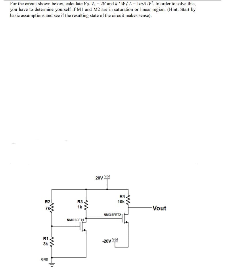 For the circuit shown below, calculate Vo. Vt=2V and k ' W/L = 1mA /V². In order to solve this,
you have to determine yourself if M1 and M2 are in saturation or linear region. (Hint: Start by
basic assumptions and see if the resulting state of the circuit makes sense).
R2
7k
R1
3k
GND
ww
+₁₁
R3
1k
www
NMOSFET1
20v Vdd
R4
10k
NMOSFET2
Vdd
-20V-
-Vout