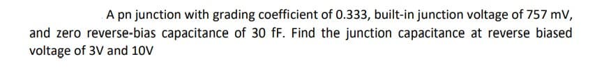 A pn junction with grading coefficient of 0.333, built-in junction voltage of 757 mV,
and zero reverse-bias capacitance of 30 fF. Find the junction capacitance at reverse biased
voltage of 3V and 10V
