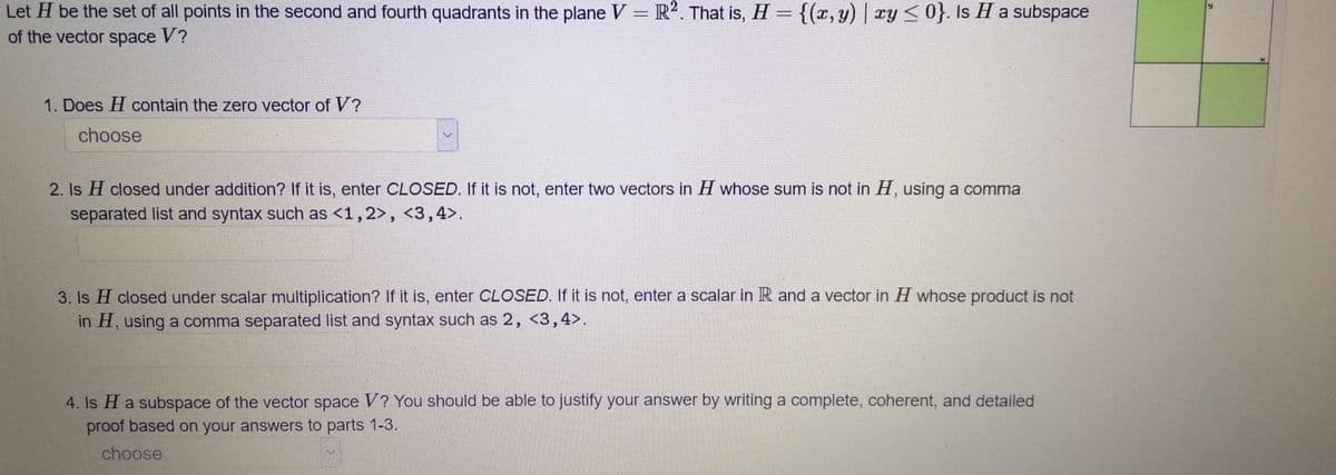 Let H be the set of all points in the second and fourth quadrants in the plane V = R2. That is, H = {(x, y) | y <0}. Is H a subspace
of the vector space V?
1. Does H contain the zero vector of V?
choose
2. Is H closed under addition? If it is, enter CLOSED. If it is not, enter two vectors in H whose sum is not in H, using a comma
separated list and syntax such as <1,2>, <3,4>.
3. Is H closed under scalar multiplication? If it is, enter CLOSED. If it is not, enter a scalar in R and a vector in H whose product is not
in H, using a comma separated list and syntax such as 2, <3,4>.
4. Is H a subspace of the vector space V? You should be able to justify your answer by writing a complete, coherent, and detailed
proof based on your answers to parts 1-3.
choose
