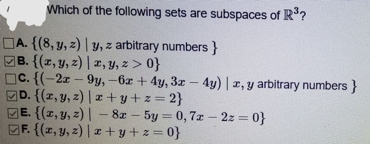 Which of the following sets are subspaces of R°?
A. {(8,y, z) | y, z arbitrary numbers }
B. {(x, y, z) | x, y, z > 0}
C. {(-2x – 9y,–6x + 4y, 3x –
MD. {(r, y, z) | x + y + z = 2}
ME. {(x, y, z) | – 8x – 5y = 0, 7x – 2z = 0}
F. {(x, y, z) | x + y+z= 0}
4y) | x, y arbitrary numbers }
