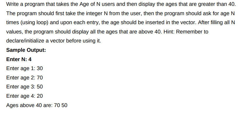 Write a program that takes the Age of N users and then display the ages that are greater than 40.
The program should first take the integer N from the user, then the program should ask for age N
times (using loop) and upon each entry, the age should be inserted in the vector. After filling all N
values, the program should display all the ages that are above 40. Hint: Remember to
declare/initialize a vector before using it.
Sample Output:
Enter N: 4
Enter age 1: 30
Enter age 2: 70
Enter age 3: 50
Enter age 4: 20
Ages above 40 are: 70 50
