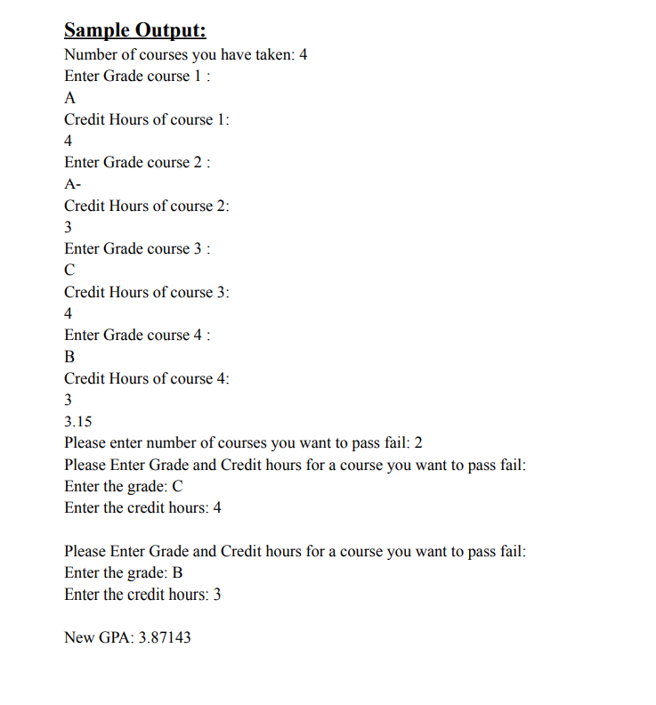 Sample Output:
Number of courses you have taken: 4
Enter Grade course 1 :
A
Credit Hours of course 1:
4
Enter Grade course 2 :
A-
Credit Hours of course 2:
3
Enter Grade course 3 :
Credit Hours of course 3:
4
Enter Grade course 4 :
B
Credit Hours of course 4:
3
3.15
Please enter number of courses you want to pass fail: 2
Please Enter Grade and Credit hours for a course you want to pass fail:
Enter the grade: C
Enter the credit hours: 4
Please Enter Grade and Credit hours for a course you want to pass fail:
Enter the grade: B
Enter the credit hours: 3
New GPA: 3.87143
