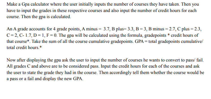 Make a Gpa calculator where the user initially inputs the number of courses they have taken. Then you
have to input the grades in these respective courses and also input the number of credit hours for each
course. Then the gpa is calculated.
An A grade accounts for 4 grade points, A minus = 3.7, B plus= 3.3, B = 3, B minus = 2.7, C plus = 2.3,
C= 2, C- 1.7, D = 1, F = 0. The gpa will be calculated using the formula, gradepoints * credit hours of
that course*. Take the sum of all the course cumulative gradepoints. GPA = total gradepoints cumulativel
total credit hours. *
Now after displaying the gpa ask the user to input the number of courses he wants to convert to pass/ fail.
All grades C and above are to be considered pass. Input the credit hours for each of the courses and ask
the user to state the grade they had in the course. Then accordingly tell them whether the course would be
a pass or a fail and display the new GPA.
