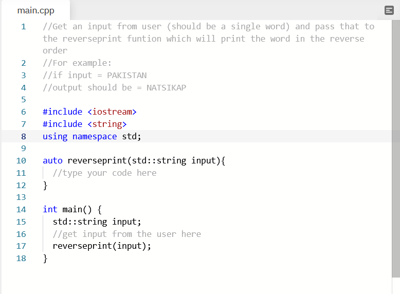 main.cpp
//Get an input from user (should be a single word) and pass that to
the reverseprint funtion which will print the word in the reverse
1
order
//For example:
//if input = PAKISTAN
//output should be = NATSIKAP
3
4
5
#include <iostream>
7
#include <string>
8
using namespace std;
auto reverseprint(std::string input){
//type your code here
}
10
11
12
13
int main() {
std::string input;
//get input from the user here
reverseprint(input);
}
14
15
16
17
18
