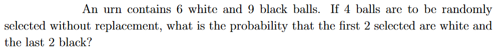 An urn contains 6 white and 9 black balls. If 4 balls are to be randomly
selected without replacement, what is the probability that the first 2 selected are white and
the last 2 black?
