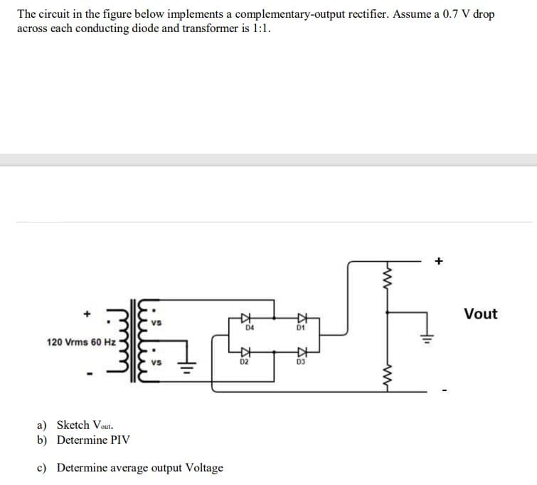 The circuit in the figure below implements a complementary-output rectifier. Assume a 0.7 V drop
across each conducting diode and transformer is 1:1.
120 Vrms 60 Hz
a) Sketch Vout.
b) Determine PIV
c) Determine average output Voltage
☆
D4
☆
D2
D1
KH
48
Fwww
Fww
+
Vout