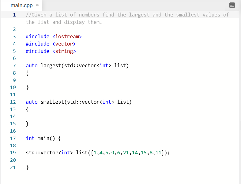 main.cpp x
//Given a list of numbers find the largest and the smallest values of
the list and display them.
1
2
#include <iostream>
4
#include <vector>
#include <string>
6
auto largest(std::vector<int> list)
{
7
10
}
11
auto smallest(std::vector<int> list)
{
12
13
14
15
}
16
17
int main() {
18
19
std::vector<int> list({1,4,5,9,6,21,14,15,8,11});
20
21
}
