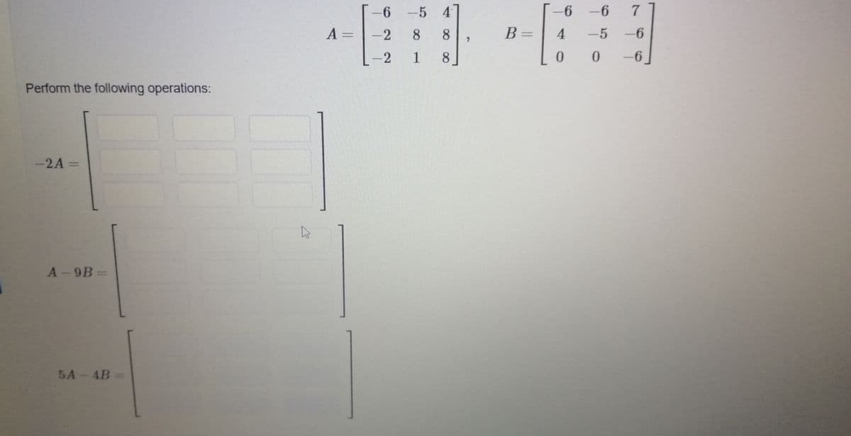 6 -5 4
-6 -6
7
A =
-2
8.
8
B=
4
-5 -6
-2
1
8.
-6
Perform the following operations:
-2A =
%3D
A-9B
5A-4B
