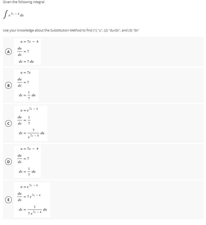 Given the following integral
dx
Use your knowledge about the Substitution Method to find (1) "u". (2) "du/dx", and (3) "dx"
u = 7x - 4
du
= 7
dx
A
dx = 7 du
u = 7x
du
= 7
dx
B
dx = - du
u = e7% - 4
du
1
dx
dx =
7x
7
du
4
u = 7x - 4
du
= 7
dx
dx =
du
u = e* - 4
du
= 7e -4
dx
E)
dx =
du
7el -4
