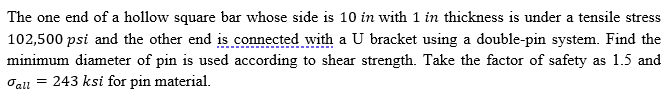 The one end of a hollow square bar whose side is 10 in with 1 in thickness is under a tensile stress
102,500 psi and the other end is connected with a U bracket using a double-pin system. Find the
minimum diameter of pin is used according to shear strength. Take the factor of safety as 1.5 and
Oall
243 ksi for pin material.
