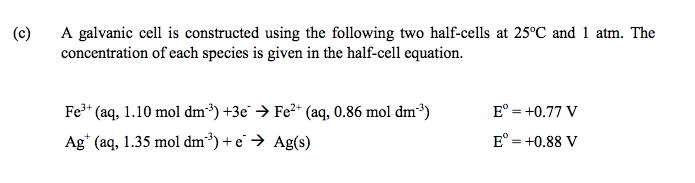 (c)
A galvanic cell is constructed using the following two half-cells at 25°C and 1 atm. The
concentration of each species is given in the half-cell equation.
Fe* (aq, 1.10 mol dm³) +3e → Fe2+ (aq, 0.86 mol dm³)
E° = +0.77 V
Ag* (aq, 1.35 mol dm³) + e → Ag(s)
E° = +0.88 V
