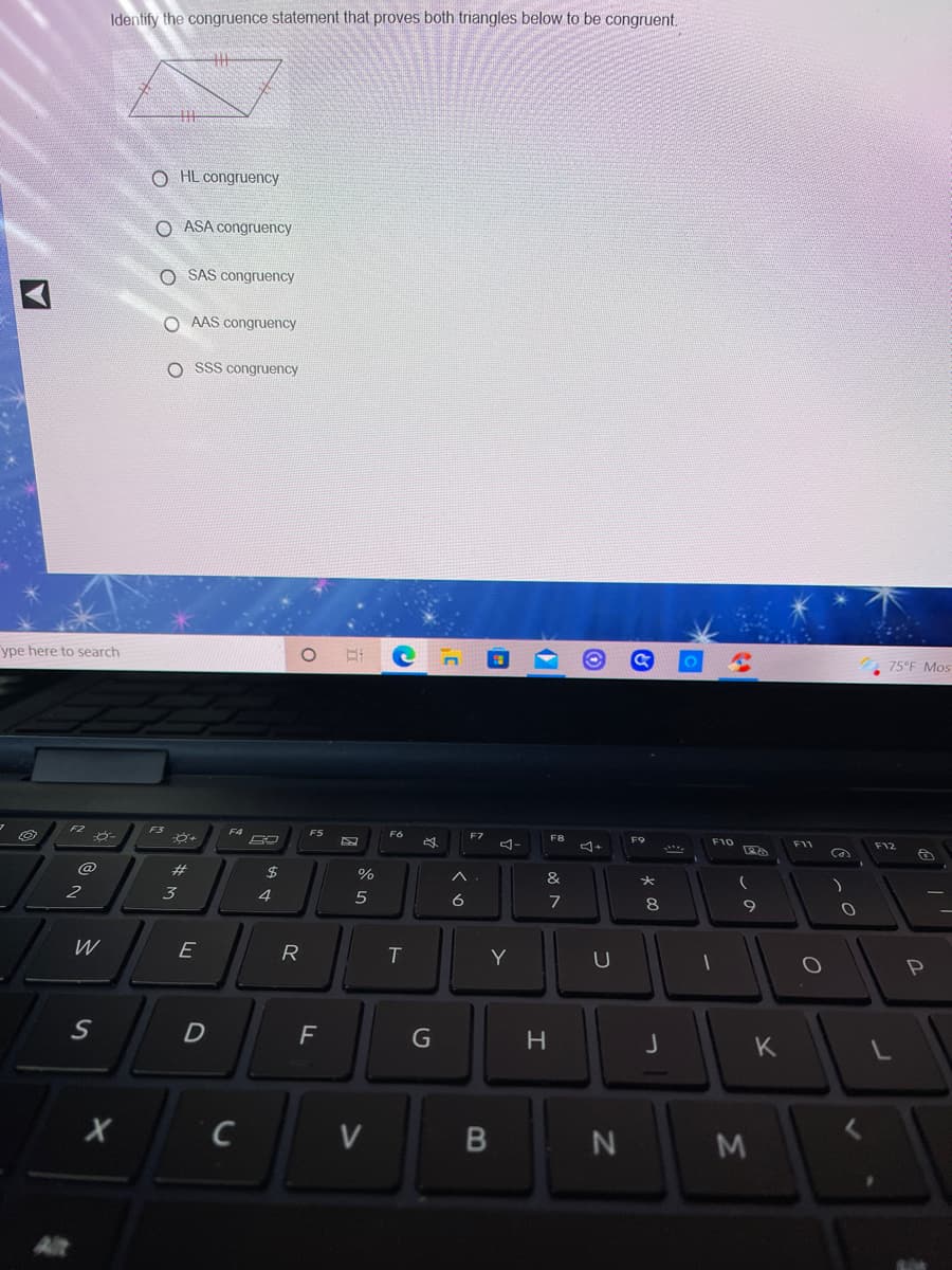 Identify the congruence statement that proves both triangles below to be congruent.
O HL congruency
O ASA congruency
O SAS congruency
O AAS congruency
O SSS congruency
ype here to search
75°F Mos
F2
F3
F4
F5
F6
F7
F8
F9
F10
F11
F12
#3
$
%
&
3
4
5
6
7
8
W
E
R
Y
F
G
H
K
V
B N
M
Alt
