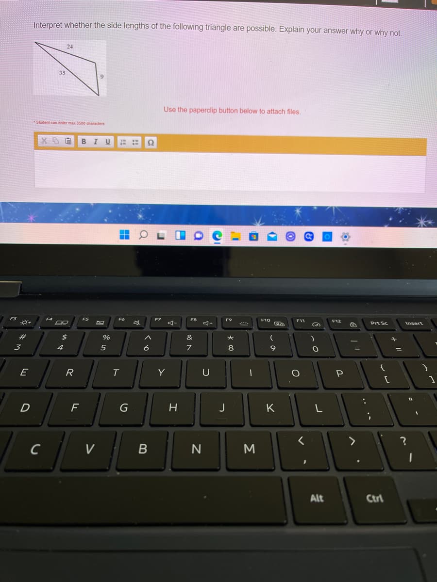 Interpret whether the side lengths of the following triangle are possible. Explain your answer why or why not.
24
35
9.
Use the paperclip button below to attach files.
Student can enter max 3500 characters
BIU
::
F8
F9
F10
F11
F12
Prt Sc
Insert
F5
F6
F7
F3
F4
#
%
&
%3D
3
4
5
6
8
E
R
Y
U
D
F
G
K
L
C
V
M
Alt
Ctrl
